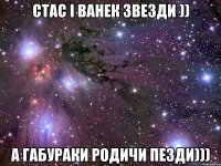 стас і ванек звезди )) а габураки родичи пезди)))