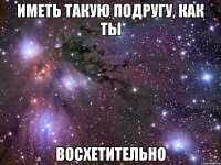 иметь такую подругу, как ты восхетительно