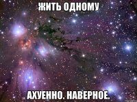 жить одному ахуенно. наверное.