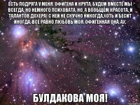 есть подруга у меня, офигена и крута, будем вместе мы всегда. но немного психовата, но, а вообщем красота. и талантов дохера! с ней не скучно никогда,хоть и бесит иногда, всё равно любовь моя. офигенная она, ах, булдакова моя!