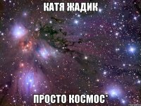 катя жадик просто космос*