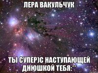 лера вакульчук ты супер)с наступающей днюшкой тебя:**