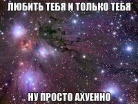 любить тебя и только тебя ну просто ахуенно