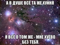 а в душе всё та же хуйня я всё о том же - мне хуёво без тебя