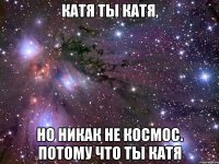 катя ты катя, но никак не космос. потому что ты катя