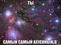 ты самый самый ахуенный*0*