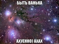 быть ванька ахуенно) ахах