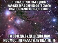 леркаа,вітаю тебе з днем народженя,сонечкоо:)_всього самого-самого тобі,леркоо:* ти всігда,будеш для нас космос:)леркаа,ти лутша)))))))