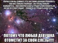 парни,если вы думайте,что заставив девушку ревновать она вас сильнее полюбит...вы очень сильно ошибайтесь....она наверно будет страдать или плакать,но когда ей станет пофиг.....плакать и страдать будете вы... потому что любая девушка отомстит за свои слезы!!!