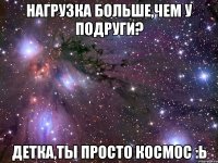 нагрузка больше,чем у подруги? детка,ты просто космос :ь