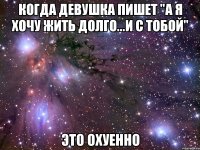 когда девушка пишет "а я хочу жить долго...и с тобой" это охуенно