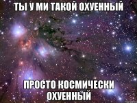 ты у ми такой охуенный просто космически охуенный