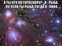 а ты кто по гороскопу? - я - рыба. - ну, если ты рыба, тогда я - пиво. 