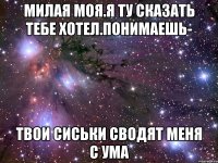 милая моя.я ту сказать тебе хотел.понимаешь- твои сиськи сводят меня с ума