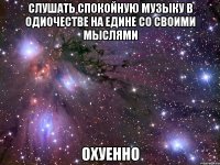 слушать спокойную музыку в одиочестве на едине со своими мыслями охуенно