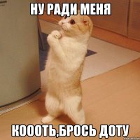 ну ради меня коооть,брось доту