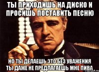 ты приходишь на диско и просишь поставить песню но ты делаешь это без уважения ты даже не предлагаешь мне пива