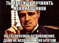 ты просишь починить меня наушники но ты просишь без уважения, даже не называя меня братом