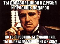 ты добавляешься в друзья и просишь подарок но ты просишь без уважения, ты не предлагаешь мне дружбу