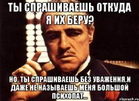 ты спрашиваешь откуда я их беру? но, ты спрашиваешь без уважения.и даже не называешь меня большой психопат...