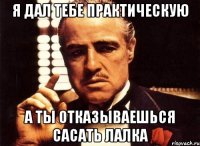 я дал тебе практическую а ты отказываешься сасать лалка