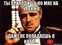 ты приходишь ко мне на урок,но даже не попадаешь в ноты...