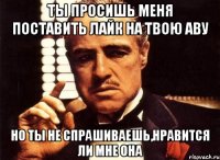 ты просишь меня поставить лайк на твою аву но ты не спрашиваешь,нравится ли мне она