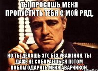 ты просишь меня пропустить тебя с мой ряд, но ты делашь это без уважения. ты даже не собираешься потом поблагодарить меня аварийкой.