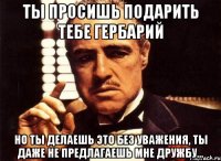 ты просишь подарить тебе гербарий но ты делаешь это без уважения, ты даже не предлагаешь мне дружбу...