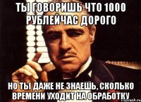 ты говоришь что 1000 рублейчас дорого но ты даже не знаешь, сколько времени уходит на обработку