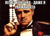 петя? конечно - даже я уважаю его 