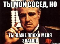 ты мой сосед, но ты даже плохо меня знаешь