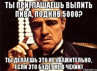 ты приглашаешь выпить пива, подняв 5000? ты делаешь это не уважительно, если это будет не в чехии)