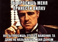 ты просишь меня принести вилку но ты просишь это без важения, та даже не называешь меня доном