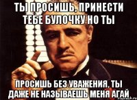 ты просишь, принести тебе булочку но ты просишь без уважения, ты даже не называешь меня агай