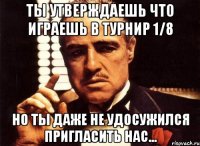 ты утверждаешь что играешь в турнир 1/8 но ты даже не удосужился пригласить нас...