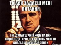 ти аск задаєш мені питання і не думаєш чи я хочу на них відповідати чи ні,ти невіть мене не благаєш цього зробити