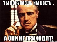 ты покупаешь им цветы, а они не приходят!