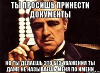 ты просишь принести документы но ты делаешь это без уважения ты даже не называешь меня по имени