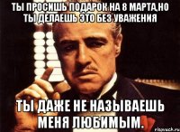 ты просишь подарок на 8 марта,но ты делаешь это без уважения ты даже не называешь меня любимым.