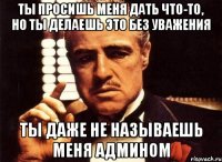 ты просишь меня дать что-то, но ты делаешь это без уважения ты даже не называешь меня админом