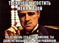 ты хочешь угостить меня мацой но делаешь это без уважения. ты даже не называешь меня раввином