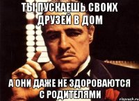 ты пускаешь своих друзей в дом а они даже не здороваются с родителями