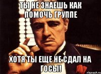 ты не знаешь как помочь группе хотя ты еще не сдал на госы!