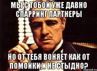 мы с тобой уже давно спарринг партнеры но от тебя воняет как от помойки,и не стыдно?