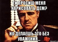 ти просиш меня нарисовать дем? но делаешь это без уважения...