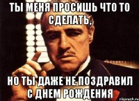 ты меня просишь что то сделать, но ты даже не поздравил с днем рождения