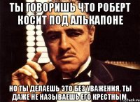 ты говоришь что роберт косит под алькапоне но ты делаешь это без уважения, ты даже не называешь его крестным.