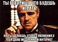 ты говоришь что будешь играть но ты делаешь это без уважения,у тебя даже медленный интернет