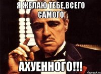 я желаю тебе,всего самого ахуенного!!!